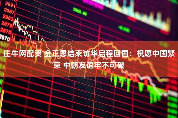 庄牛网配资 金正恩结束访华启程回国：祝愿中国繁荣 中朝友谊牢不可破