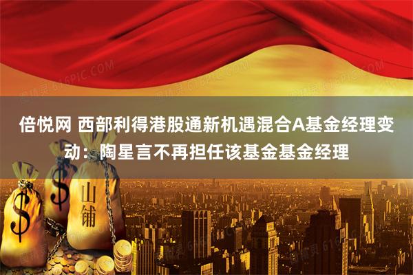 倍悦网 西部利得港股通新机遇混合A基金经理变动：陶星言不再担任该基金基金经理