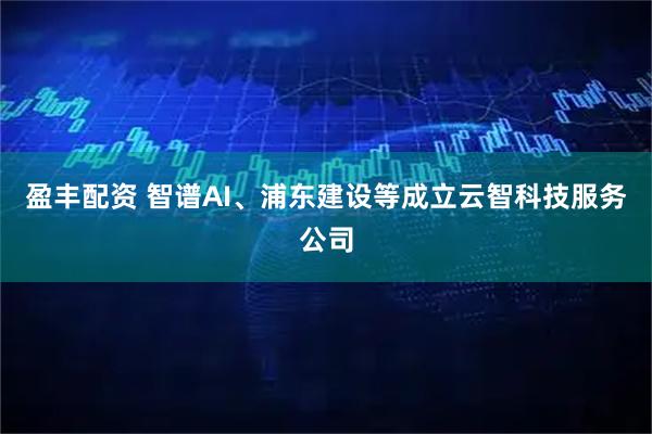 盈丰配资 智谱AI、浦东建设等成立云智科技服务公司