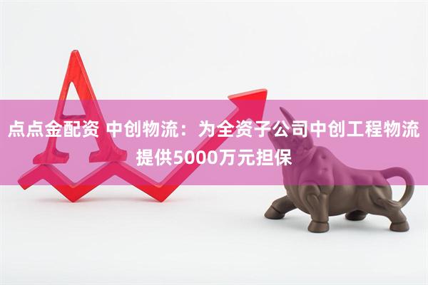 点点金配资 中创物流：为全资子公司中创工程物流提供5000万元担保