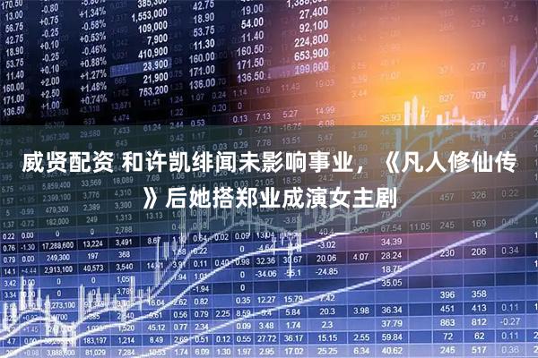 威贤配资 和许凯绯闻未影响事业，《凡人修仙传》后她搭郑业成演女主剧