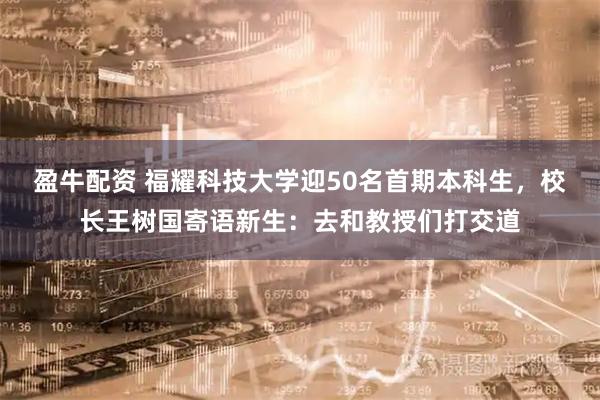 盈牛配资 福耀科技大学迎50名首期本科生，校长王树国寄语新生：去和教授们打交道