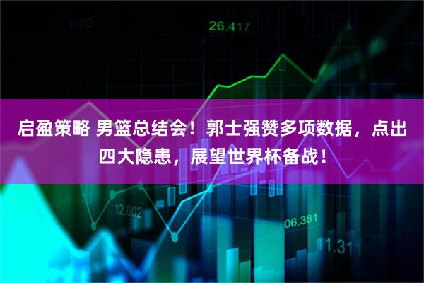 启盈策略 男篮总结会！郭士强赞多项数据，点出四大隐患，展望世界杯备战！