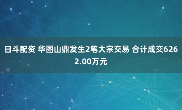 日斗配资 华图山鼎发生2笔大宗交易 合计成交6262.00万元