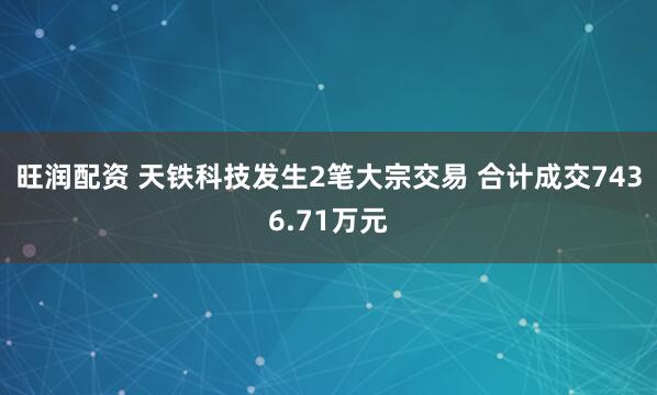 旺润配资 天铁科技发生2笔大宗交易 合计成交7436.71万元