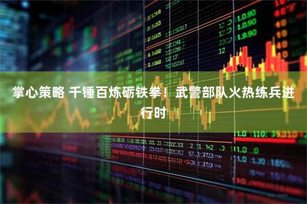 掌心策略 千锤百炼砺铁拳！武警部队火热练兵进行时