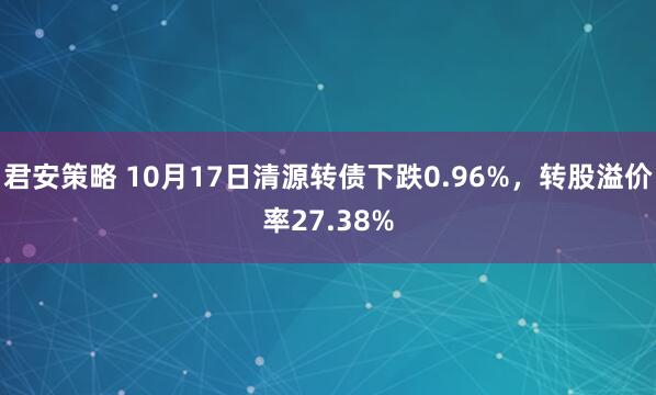 君安策略 10月17日清源转债下跌0.96%，转股溢价率27.38%