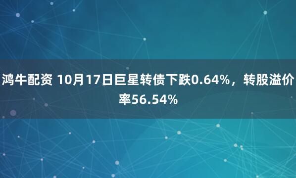 鸿牛配资 10月17日巨星转债下跌0.64%，转股溢价率56.54%