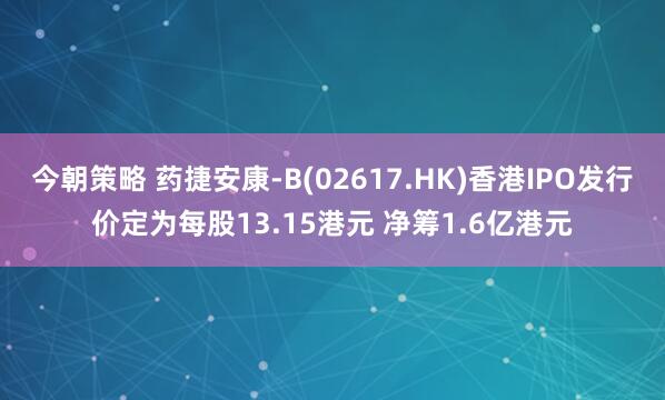 今朝策略 药捷安康-B(02617.HK)香港IPO发行价定为每股13.15港元 净筹1.6亿港元