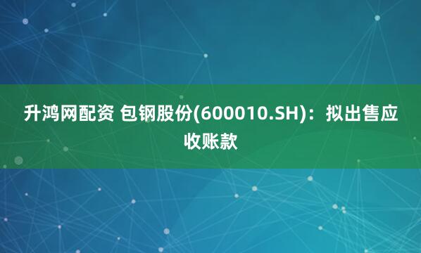 升鸿网配资 包钢股份(600010.SH):拟出售应收账款