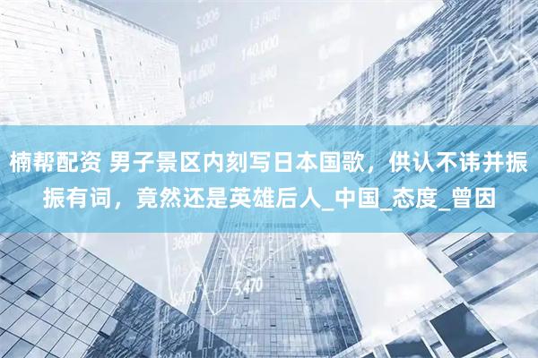 楠帮配资 男子景区内刻写日本国歌,供认不讳并振振有词,竟然还是英雄后人_中国_态度_曾因
