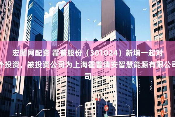 宏图网配资 霍普股份(301024)新增一起对外投资,被投资公司为上海霍普清安智慧能源有限公司
