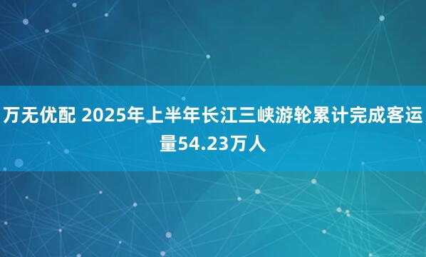 万无优配 2025年上半年长江三峡游轮累计完成客运量54.23万人
