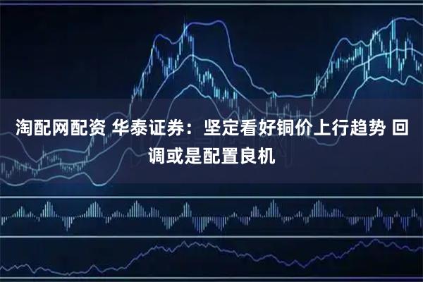 淘配网配资 华泰证券:坚定看好铜价上行趋势 回调或是配置良机