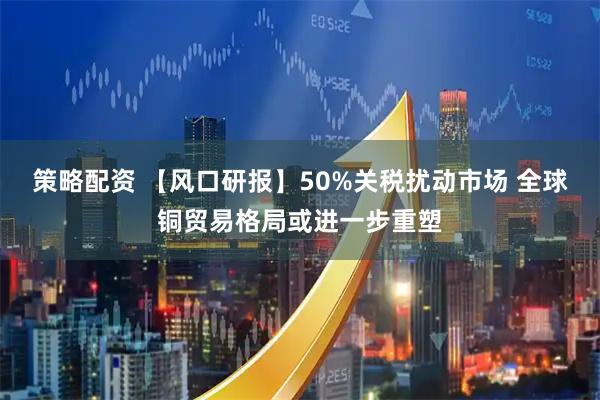 策略配资 【风口研报】50%关税扰动市场 全球铜贸易格局或进一步重塑