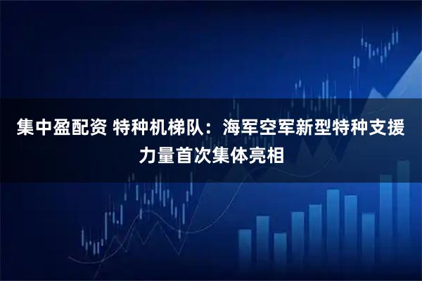 集中盈配资 特种机梯队：海军空军新型特种支援力量首次集体亮相