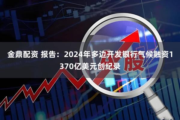 金鼎配资 报告：2024年多边开发银行气候融资1370亿美元创纪录