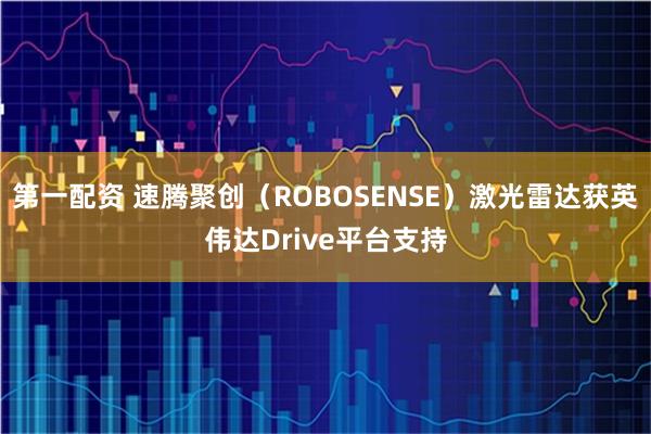 第一配资 速腾聚创（ROBOSENSE）激光雷达获英伟达Drive平台支持