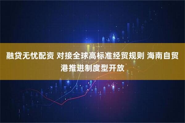 融贷无忧配资 对接全球高标准经贸规则 海南自贸港推进制度型开放