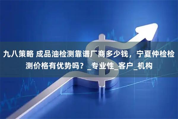 九八策略 成品油检测靠谱厂商多少钱，宁夏仲检检测价格有优势吗？_专业性_客户_机构