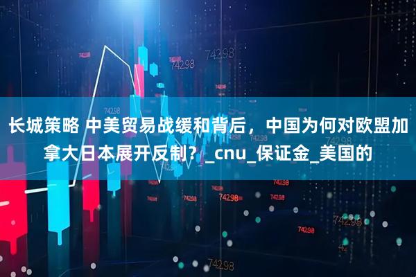 长城策略 中美贸易战缓和背后,中国为何对欧盟加拿大日本展开反制?_cnu_保证金_美国的