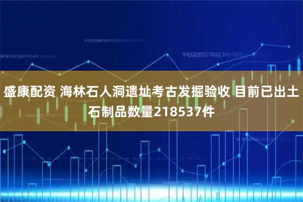 盛康配资 海林石人洞遗址考古发掘验收 目前已出土石制品数量218537件