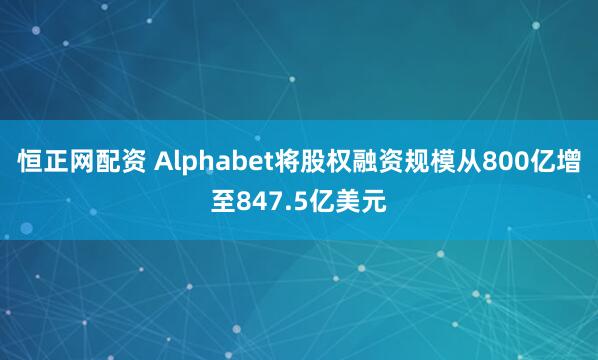 恒正网配资 Alphabet将股权融资规模从800亿增至847.5亿美元