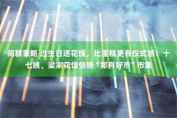 间群策略 过生日送花馍，比蛋糕更有仪式感！十七姨、梁家花馍惊艳“郑有好市”市集