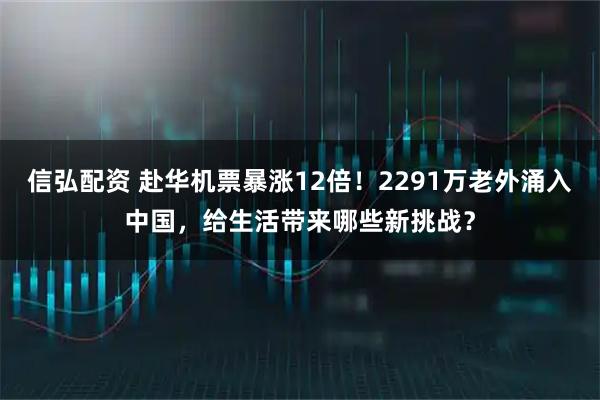 信弘配资 赴华机票暴涨12倍！2291万老外涌入中国，给生活带来哪些新挑战？